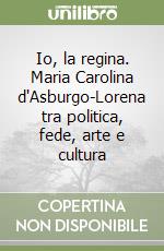 Io, la regina. Maria Carolina d'Asburgo-Lorena tra politica, fede, arte e cultura