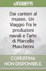 Dai cantieri al museo. Un Viaggio fra le produzioni navali e l'arte di Marcello Mascherini libro