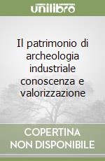 Il patrimonio di archeologia industriale conoscenza e valorizzazione libro