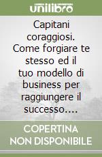 Capitani coraggiosi. Come forgiare te stesso ed il tuo modello di business per raggiungere il successo. Utilizzando le strategie di 10 grandi icone di imprenditori italiani libro