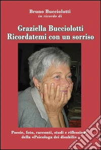 Graziella Bucciolotti. Ricordatemi con un sorriso. Poesie, foto, racconti, studi e riflessioni della «Psicologa dei disabili» libro