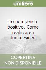 Io non penso positivo. Come realizzare i tuoi desideri