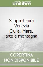 Scopri il Friuli Venezia Giulia. Mare, arte e montagna libro