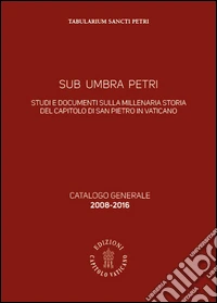 Sub Umbra Petri. Studi e documenti sulla millenaria storia del Capitolo di San Pietro in Vaticano. Catalogo generale 2008-2016 libro