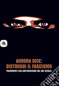Aurora dice: distruggi il fascismo. Frammenti sull'antifascismo del XXI secolo. libro