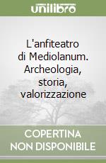 L'anfiteatro di Mediolanum. Archeologia, storia, valorizzazione libro