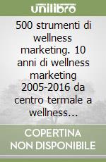 500 strumenti di wellness marketing. 10 anni di wellness marketing 2005-2016 da centro termale a wellness destination libro