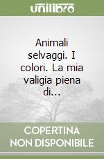 Animali selvaggi. I colori. La mia valigia piena di... libro