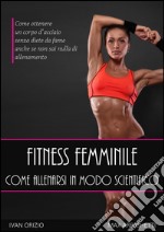 Fitness femminile. Come allenarsi in modo scientifico. Come ottenere un corpo d'acciaio, senza diete da fame anche se non sai nulla di allenamento