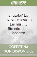 Il titolo? Lo avevo chiesto a Lei ma .... Ricordo di un incontro libro