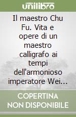 Il maestro Chu Fu. Vita e opere di un maestro calligrafo ai tempi dell'armonioso imperatore Wei Xiu libro