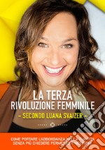 La terza rivoluzione femminile. Secondo Luana Svaizer. Come portare l'abbondanza nella tua vita senza più chiedere permesso a nessuno