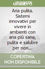 Aria pulita. Sistemi innovativi per vivere in ambienti con aria più sana, pulita e salubre per non ammalarsi più