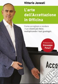 L'arte dell'accettazione in officina. Come accogliere e rendere i tuoi clienti più felici, moltiplicando i tuoi guadagni libro