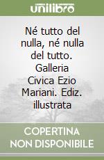 Né tutto del nulla, né nulla del tutto. Galleria Civica Ezio Mariani. Ediz. illustrata