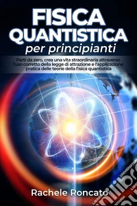 Fisica quantistica per principianti. Parti da zero, crea una vita straordinaria attraverso l'uso corretto della legge di attrazione e l'applicazione pratica delle teorie della fisica quantistica. libro