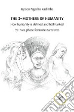 The 3 mothers of humanity. How humanity is defined and hallmarked by three phase feminine narratives libro