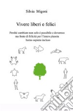 Vivere liberi e felici. Perché cambiare non solo é possibile e doveroso ma fonte di felicità per l'intero pianeta homo sapiens incluso libro