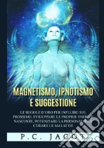 Magnetismo, ipnotismo e suggestione. Le regole d'oro per influire sul prossimo, sviluppare le proprie energie nascoste, potenziare la personalità e curare le malattie libro