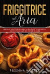 Friggitrice ad aria. Impara ad utilizzare al meglio la tua friggitrice e prepara ricette gustose per tutti i giorni libro