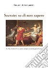 Socrate: so di non sapere. Le idee del filosofo attraverso i dialoghi del suo discepolo Platone libro