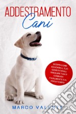 Addestramento cani. Scopri come educare il tuo cane e fargli eseguire tanti comandi facilmente e in poco tempo libro