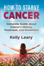 How to starve cancer. Complete guide about cancer's history, treatment, and prevention libro