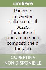 Principi e imperatori sulla scena. Il pazzo, l'amante e il poeta non sono composti che di fantasia libro