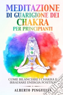 Meditazione di guarigione dei chakra per principianti. Come bilanciare i  chakra e irradiare energia positiva, Alberto Pinguelli