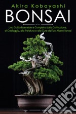 Bonsai. Una guida essenziale e completa dalla coltivazione, alla filatura, alla potatura e alla cura del tuo albero bonsai