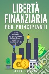 Libertà finanziaria per principianti. Come diventare finanziariamente indipendente e andare in pensione presto libro