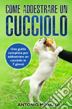 Come addestrare un cucciolo. Una guida completa per addestrare un cucciolo in 7 giorni libro