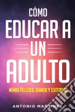 Cómo educar a un adulto. Niños felices, sanos y exitosos libro