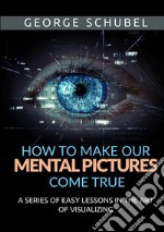 How to make our mental pictures come true. A series of easy lessons in the art of visualizing