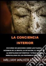 La conciencia interior. Un curso de lecciones sobre los planos internos de la mente, la intuición, el instinto, la mentalidad automática y otras fases maravillosas de los fenómenos mentales libro