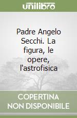 Padre Angelo Secchi. La figura, le opere, l'astrofisica