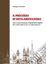 Il processo di secolarizzazione. Dalla società medievale integralmente religiosa alla società odierna laica e industrializzata libro