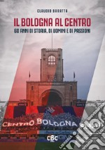 Il Bologna al Centro. 60 anni di storia, di uomini e di passioni libro