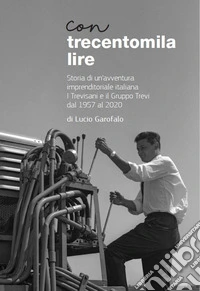 Con trecentomila lire. Storia di un'avventura imprenditoriale italiana. I Trevisani e il Gruppo Trevi al 1957 al 2020 libro