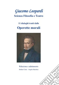 Giacomo Leopardi scienza filosofia e teatro. 11 dialoghi tratti dalle Operette Morali. Riduzione e adattamento libro