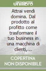 Attrai vendi domina. Dal prodotto al profitto come trasformare il tuo business in una macchina di clienti, vendite e ricavi libro