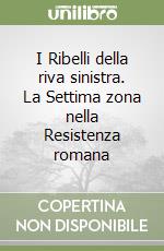 I Ribelli della riva sinistra. La Settima zona nella Resistenza romana libro