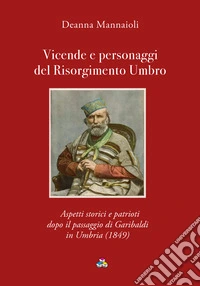 Vicende e personaggi del Risorgimento Umbro. Aspetti storici e patrioti dopo il passaggio di Garibaldi in Umbria (1849) libro