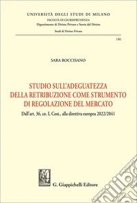 Studio sull'adeguatezza della retribuzione come strumento di regolazione del mercato. Dall'art. 36, co. I, Cost., alla direttiva europea 2022/2041 libro