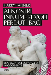 Ai nostri innumerevoli perduti baci. Le origini dell'omofobia in Occidente