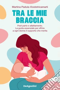 Tra le mie braccia. Post parto e allattamento. La guida essenziale per offrire a ogni donna il supporto che merita libro