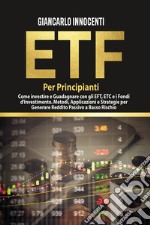 ETF per principianti. Come investire e guadagnare con gli ETF, gli ETC e i Fondi di Investimento. Metodi, applicazioni e strategie per generare reddito passivo a basso rischio libro