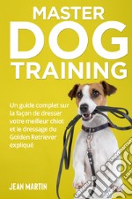 Master dog training. Un guide complet sur la façon de dresser votre meilleur chiot et le dressage du Golden Retriever expliqué libro