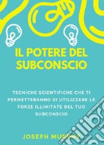 Il potere del subconscio. Tecniche scientifiche che ti permetteranno di utilizzare le forze illimitate del tuo subconscio libro