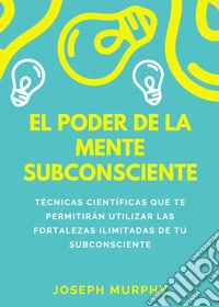 El poder de la mente subconsciente. Técnicas científicas que te permitirán utilizar las fortalezas ilimitadas de tu subconsciente